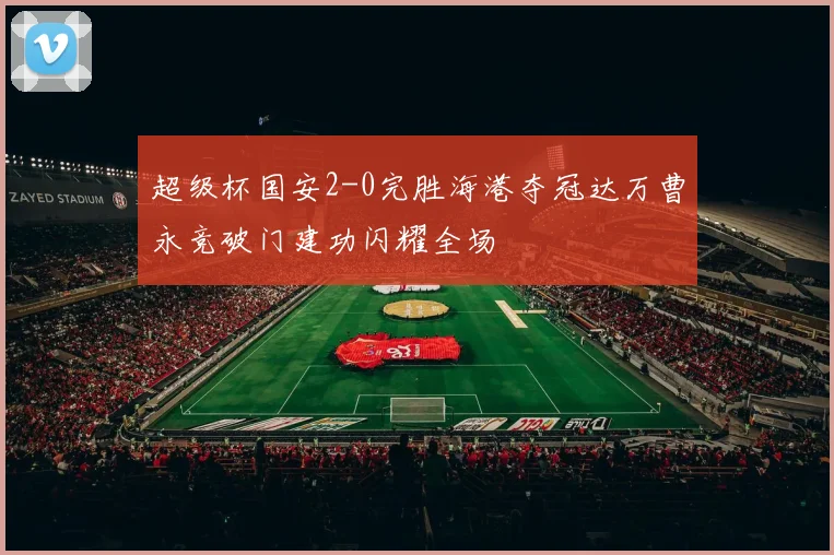超级杯国安2-0完胜海港夺冠达万曹永竞破门建功闪耀全场