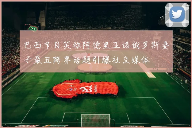 巴西节目笑称阿德里亚诺俄罗斯妻子最丑跨界话题引爆社交媒体