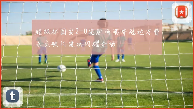 超级杯国安2-0完胜海港夺冠达万曹永竞破门建功闪耀全场