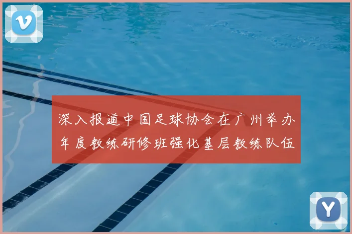 深入报道中国足球协会在广州举办年度教练研修班强化基层教练队伍建设