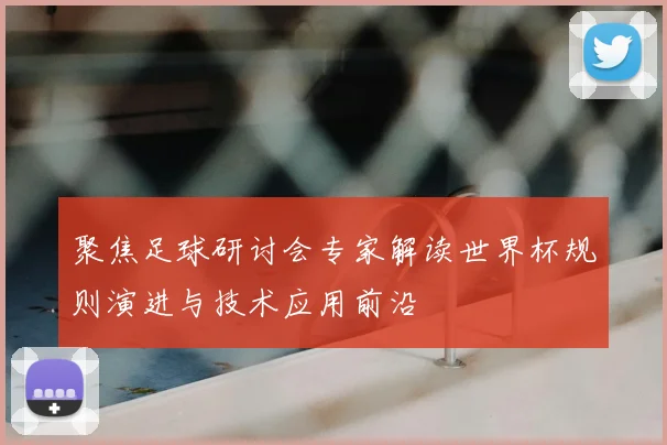 聚焦足球研讨会专家解读世界杯规则演进与技术应用前沿