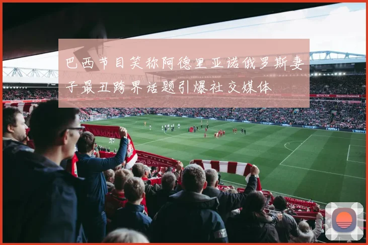 巴西节目笑称阿德里亚诺俄罗斯妻子最丑跨界话题引爆社交媒体