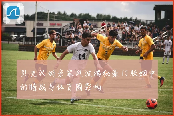 贝克汉姆亲家风波揭秘豪门联姻中的暗战与体育圈影响