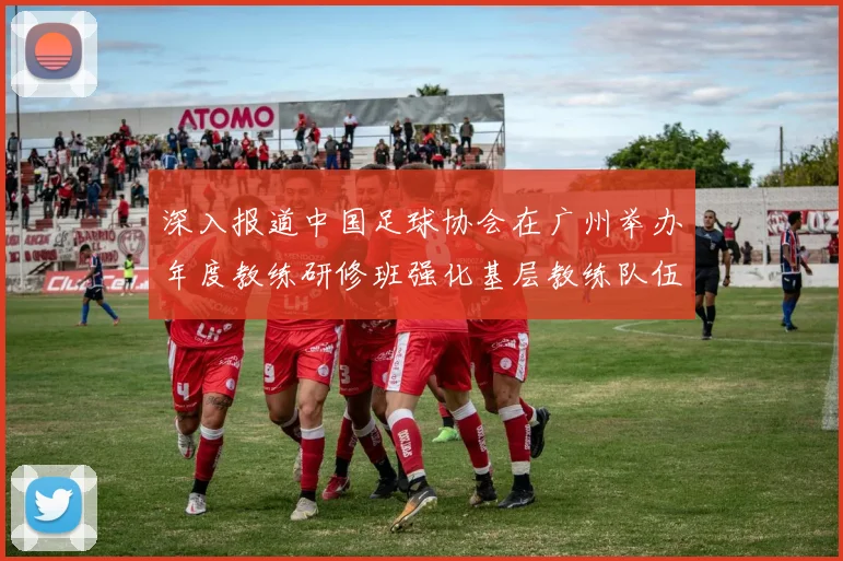 深入报道中国足球协会在广州举办年度教练研修班强化基层教练队伍建设