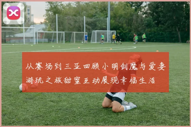 从赛场到三亚回顾小明剑魔与爱妻游玩之旅甜蜜互动展现幸福生活