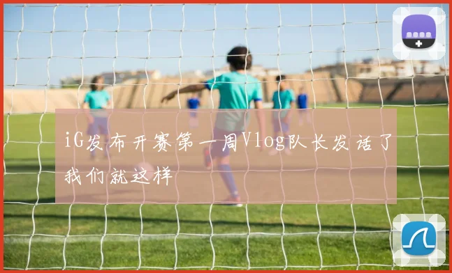 iG发布开赛第一周Vlog队长发话了我们就这样