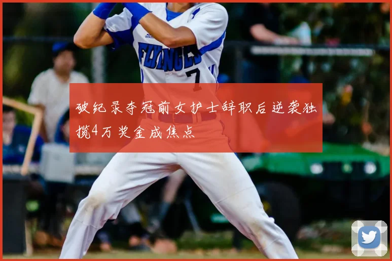 破纪录夺冠前女护士辞职后逆袭独揽4万奖金成焦点