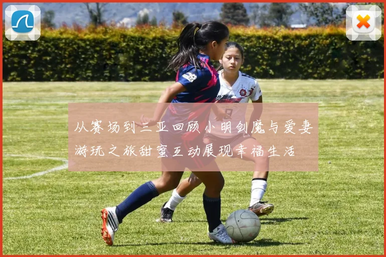 从赛场到三亚回顾小明剑魔与爱妻游玩之旅甜蜜互动展现幸福生活