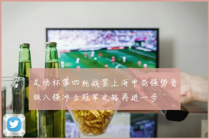 足协杯第四轮战罢上海申花强势晋级八强冲击冠军之路再进一步